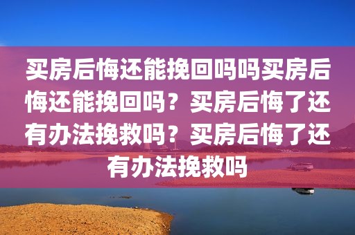 买房后悔还能挽回吗吗买房后悔还能挽回吗？买房后悔了还有办法挽救吗？买房后悔了还有办法挽救吗