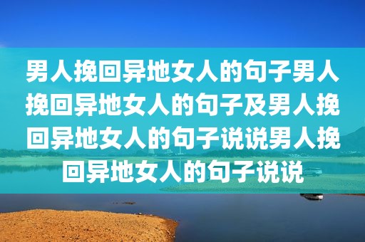 男人挽回异地女人的句子男人挽回异地女人的句子及男人挽回异地女人的句子说说男人挽回异地女人的句子说说