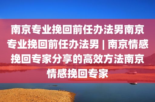南京专业挽回前任办法男南京专业挽回前任办法男 | 南京情感挽回专家分享的高效方法南京情感挽回专家