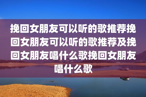 挽回女朋友可以听的歌推荐挽回女朋友可以听的歌推荐及挽回女朋友唱什么歌挽回女朋友唱什么歌