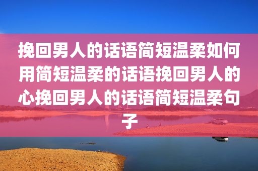 挽回男人的话语简短温柔如何用简短温柔的话语挽回男人的心挽回男人的话语简短温柔句子