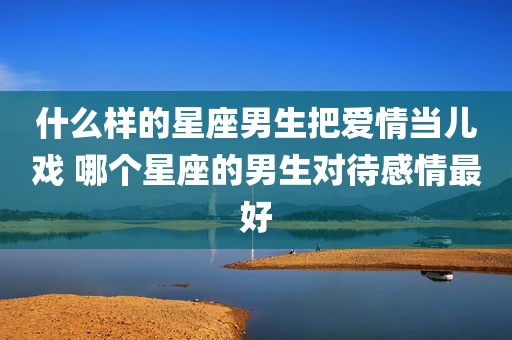 什么样的星座男生把爱情当儿戏 哪个星座的男生对待感情最好