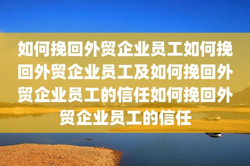 如何挽回外贸企业员工如何挽回外贸企业员工及如何挽回外贸企业员工的信任如何挽回外贸企业员工的信任
