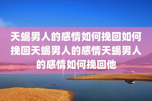 天蝎男人的感情如何挽回如何挽回天蝎男人的感情天蝎男人的感情如何挽回他