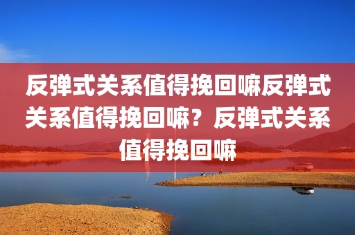 反弹式关系值得挽回嘛反弹式关系值得挽回嘛？反弹式关系值得挽回嘛