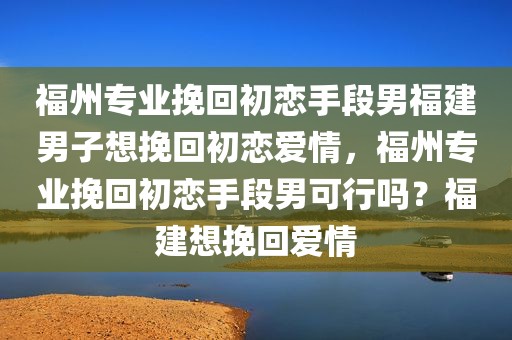 福州专业挽回初恋手段男福建男子想挽回初恋爱情，福州专业挽回初恋手段男可行吗？福建想挽回爱情