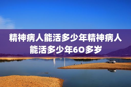 精神病人能活多少年精神病人能活多少年6O多岁