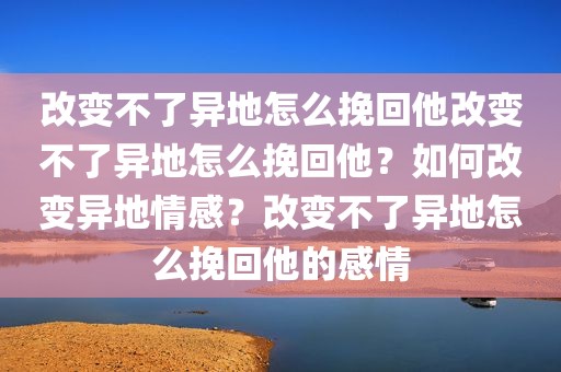 改变不了异地怎么挽回他改变不了异地怎么挽回他？如何改变异地情感？改变不了异地怎么挽回他的感情
