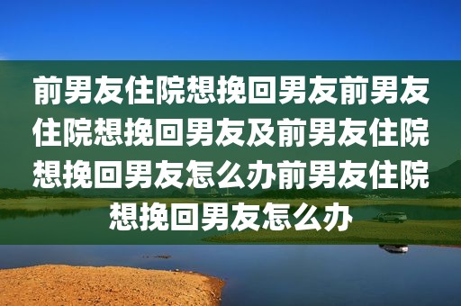 前男友住院想挽回男友前男友住院想挽回男友及前男友住院想挽回男友怎么办前男友住院想挽回男友怎么办