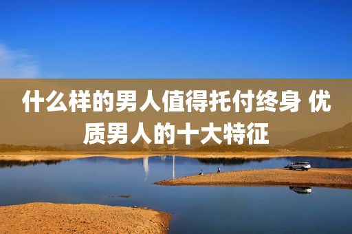 什么样的男人值得托付终身 优质男人的十大特征