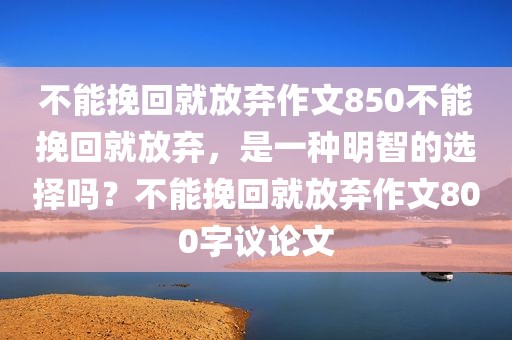 不能挽回就放弃作文850不能挽回就放弃，是一种明智的选择吗？不能挽回就放弃作文800字议论文
