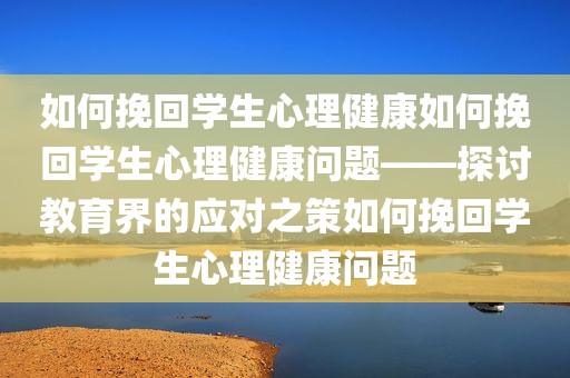 如何挽回学生心理健康如何挽回学生心理健康问题——探讨教育界的应对之策如何挽回学生心理健康问题