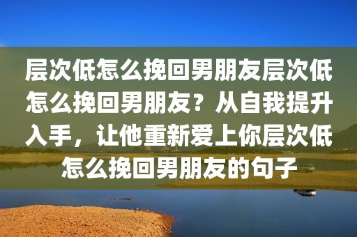 层次低怎么挽回男朋友层次低怎么挽回男朋友？从自我提升入手，让他重新爱上你层次低怎么挽回男朋友的句子
