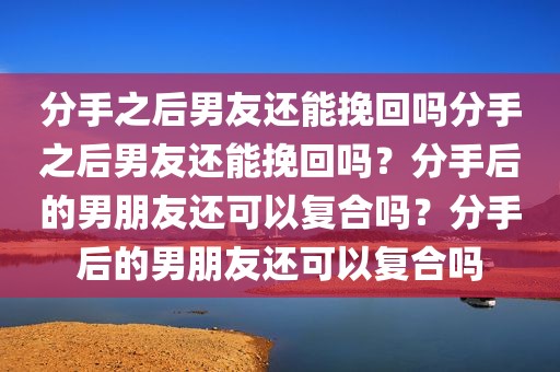 分手之后男友还能挽回吗分手之后男友还能挽回吗？分手后的男朋友还可以复合吗？分手后的男朋友还可以复合吗