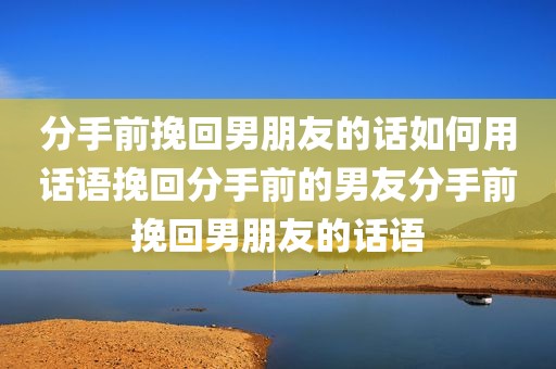 分手前挽回男朋友的话如何用话语挽回分手前的男友分手前挽回男朋友的话语