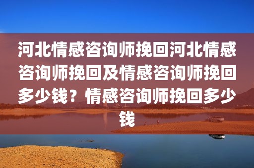 河北情感咨询师挽回河北情感咨询师挽回及情感咨询师挽回多少钱？情感咨询师挽回多少钱