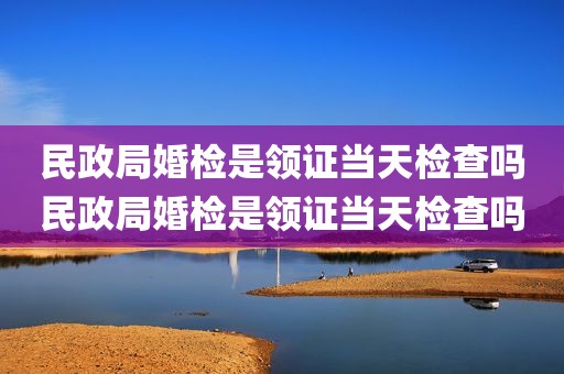 民政局婚检是领证当天检查吗民政局婚检是领证当天检查吗