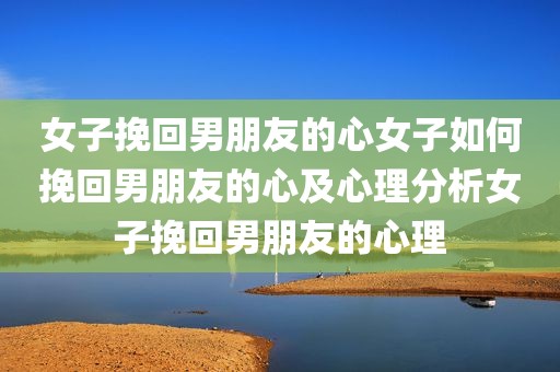女子挽回男朋友的心女子如何挽回男朋友的心及心理分析女子挽回男朋友的心理