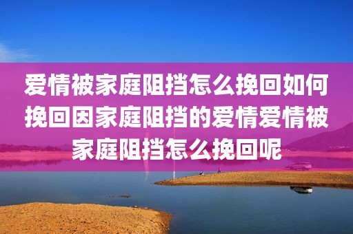 爱情被家庭阻挡怎么挽回如何挽回因家庭阻挡的爱情爱情被家庭阻挡怎么挽回呢