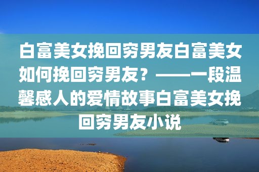 白富美女挽回穷男友白富美女如何挽回穷男友？——一段温馨感人的爱情故事白富美女挽回穷男友小说
