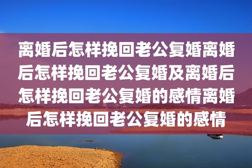 离婚后怎样挽回老公复婚离婚后怎样挽回老公复婚及离婚后怎样挽回老公复婚的感情离婚后怎样挽回老公复婚的感情
