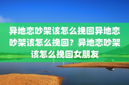 异地恋吵架该怎么挽回异地恋吵架该怎么挽回？异地恋吵架该怎么挽回女朋友