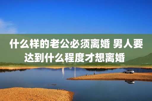 什么样的老公必须离婚 男人要达到什么程度才想离婚 