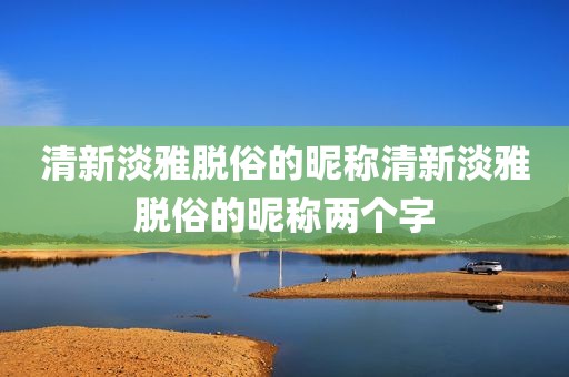 清新淡雅脱俗的昵称清新淡雅脱俗的昵称两个字
