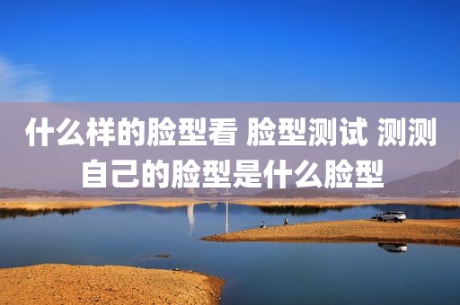 什么样的脸型看 脸型测试 测测自己的脸型是什么脸型