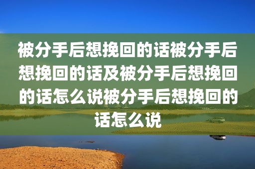 被分手后想挽回的话被分手后想挽回的话及被分手后想挽回的话怎么说被分手后想挽回的话怎么说