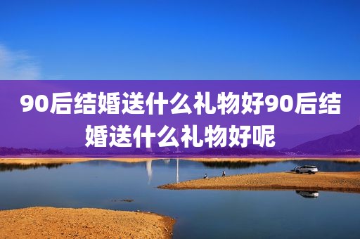 90后结婚送什么礼物好90后结婚送什么礼物好呢