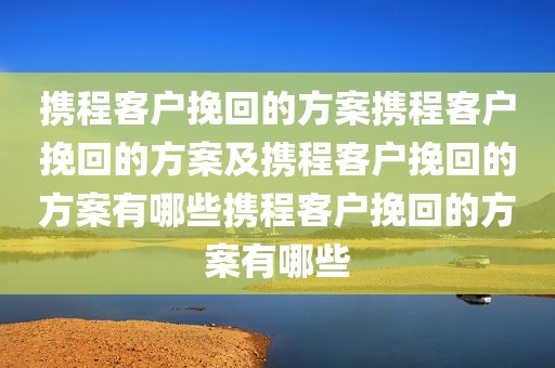 携程客户挽回的方案携程客户挽回的方案及携程客户挽回的方案有哪些携程客户挽回的方案有哪些