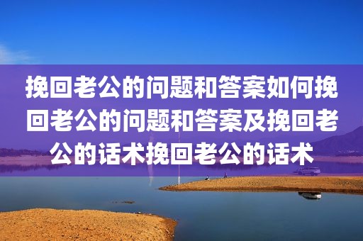 挽回老公的问题和答案如何挽回老公的问题和答案及挽回老公的话术挽回老公的话术