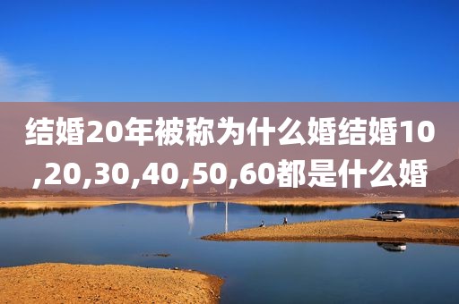 结婚20年被称为什么婚结婚10,20,30,40,50,60都是什么婚