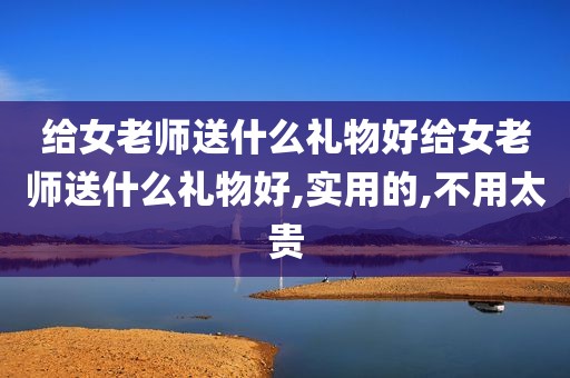 给女老师送什么礼物好给女老师送什么礼物好,实用的,不用太贵