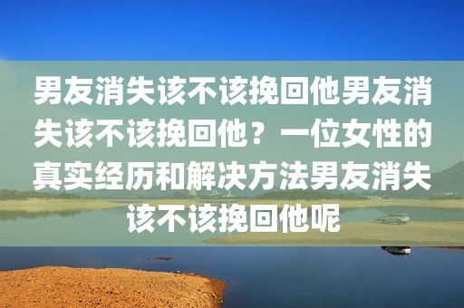 男友消失该不该挽回他男友消失该不该挽回他？一位女性的真实经历和解决方法男友消失该不该挽回他呢