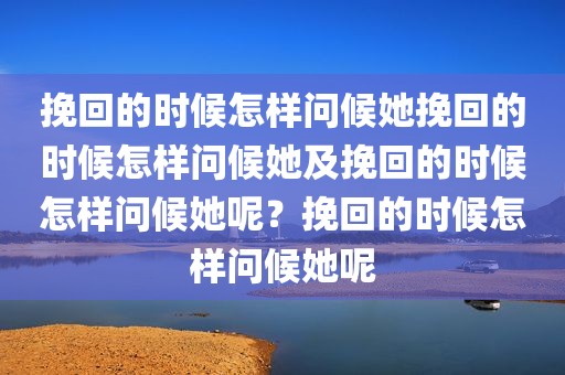 挽回的时候怎样问候她挽回的时候怎样问候她及挽回的时候怎样问候她呢？挽回的时候怎样问候她呢