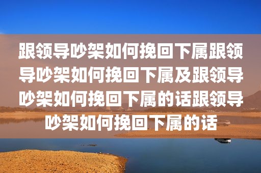 跟领导吵架如何挽回下属跟领导吵架如何挽回下属及跟领导吵架如何挽回下属的话跟领导吵架如何挽回下属的话