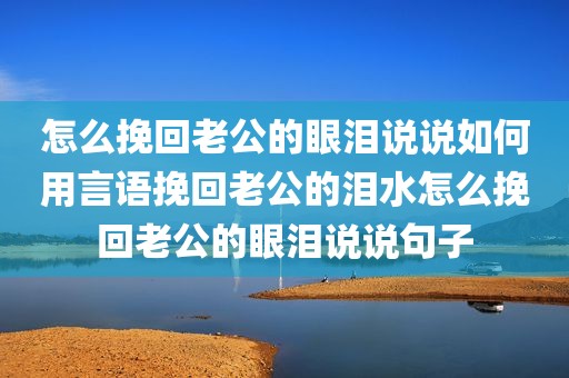 怎么挽回老公的眼泪说说如何用言语挽回老公的泪水怎么挽回老公的眼泪说说句子