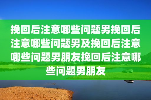 挽回后注意哪些问题男挽回后注意哪些问题男及挽回后注意哪些问题男朋友挽回后注意哪些问题男朋友