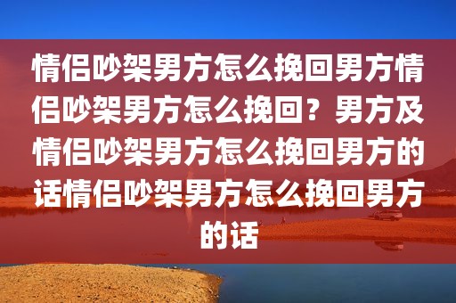 情侣吵架男方怎么挽回男方情侣吵架男方怎么挽回？男方及情侣吵架男方怎么挽回男方的话情侣吵架男方怎么挽回男方的话