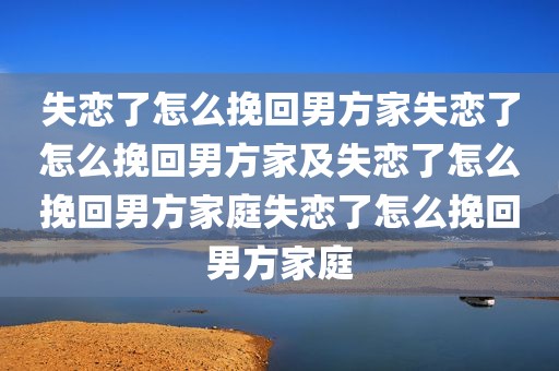 失恋了怎么挽回男方家失恋了怎么挽回男方家及失恋了怎么挽回男方家庭失恋了怎么挽回男方家庭