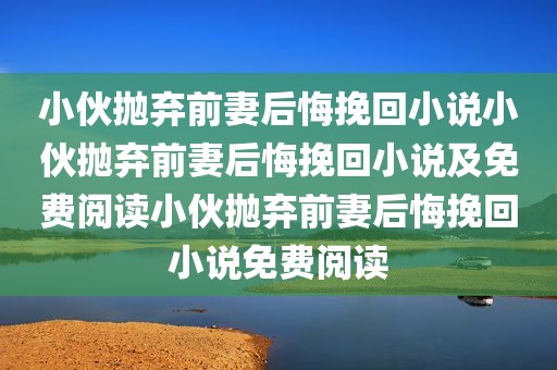 小伙抛弃前妻后悔挽回小说小伙抛弃前妻后悔挽回小说及免费阅读小伙抛弃前妻后悔挽回小说免费阅读