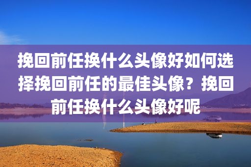挽回前任换什么头像好如何选择挽回前任的最佳头像？挽回前任换什么头像好呢