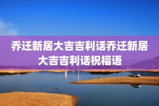 乔迁新居大吉吉利话乔迁新居大吉吉利话祝福语