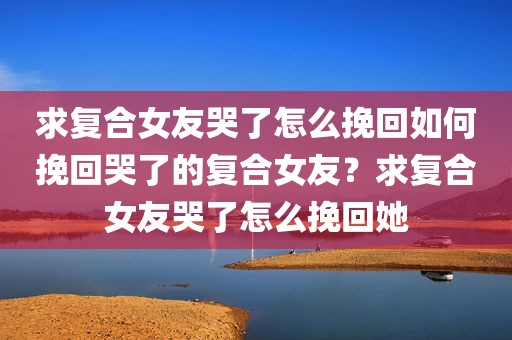求复合女友哭了怎么挽回如何挽回哭了的复合女友？求复合女友哭了怎么挽回她