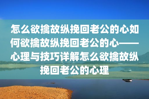怎么欲擒故纵挽回老公的心如何欲擒故纵挽回老公的心——心理与技巧详解怎么欲擒故纵挽回老公的心理