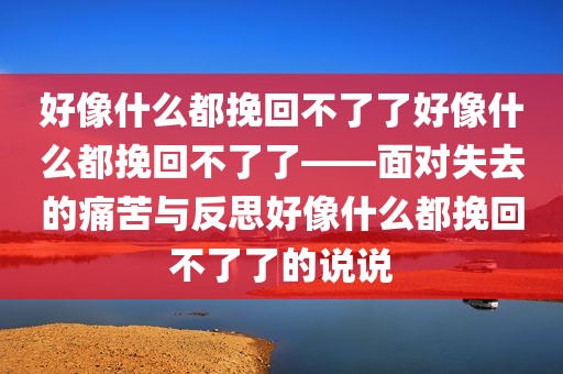 好像什么都挽回不了了好像什么都挽回不了了——面对失去的痛苦与反思好像什么都挽回不了了的说说
