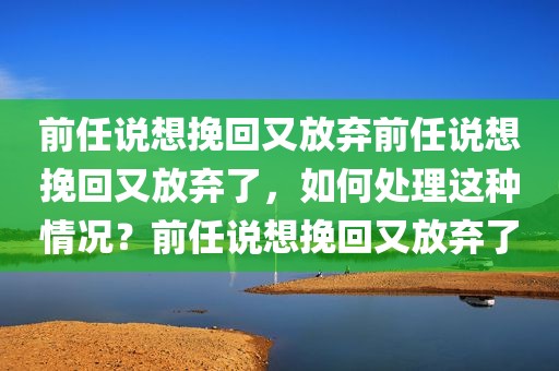 前任说想挽回又放弃前任说想挽回又放弃了，如何处理这种情况？前任说想挽回又放弃了