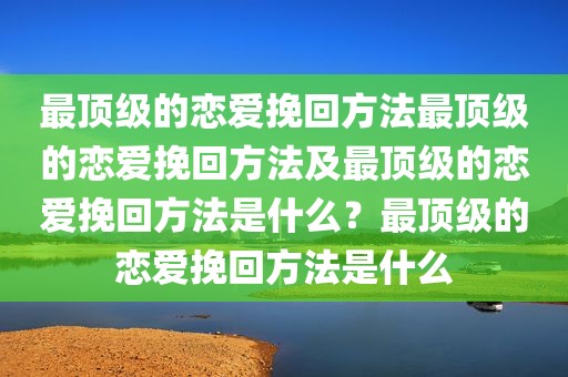 最顶级的恋爱挽回方法最顶级的恋爱挽回方法及最顶级的恋爱挽回方法是什么？最顶级的恋爱挽回方法是什么